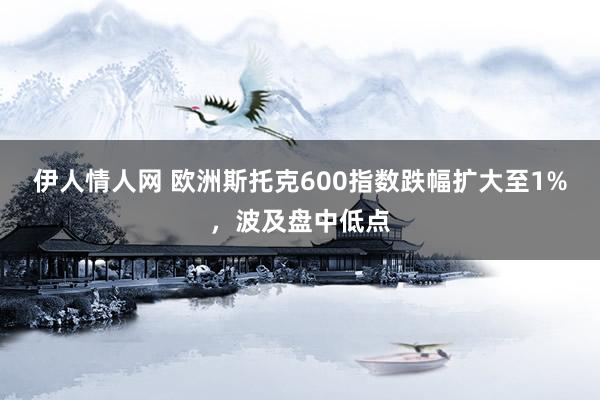 伊人情人网 欧洲斯托克600指数跌幅扩大至1%，波及盘中低点